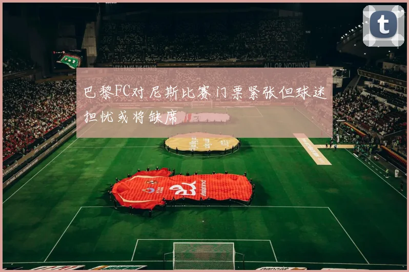 巴黎FC对尼斯比赛门票紧张但球迷担忧或将缺席