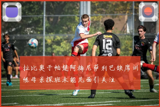 拉比奥于帕楚阿梅尼萨利巴缺席训练母亲探班未能见面引关注