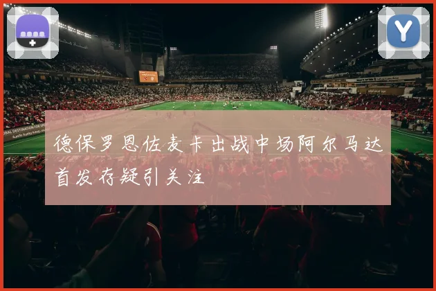 德保罗恩佐麦卡出战中场阿尔马达首发存疑引关注