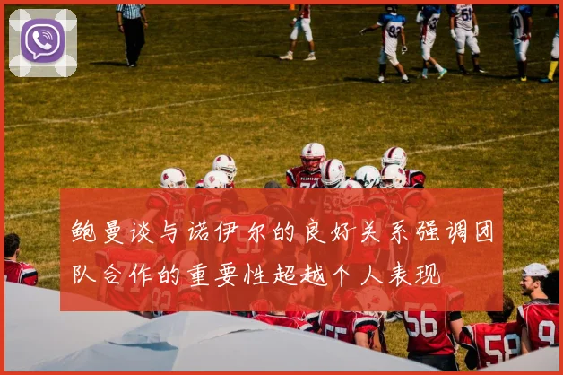 鲍曼谈与诺伊尔的良好关系强调团队合作的重要性超越个人表现