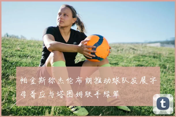 帕金斯称杰伦布朗推动球队发展字母哥应与塔图姆联手绿军