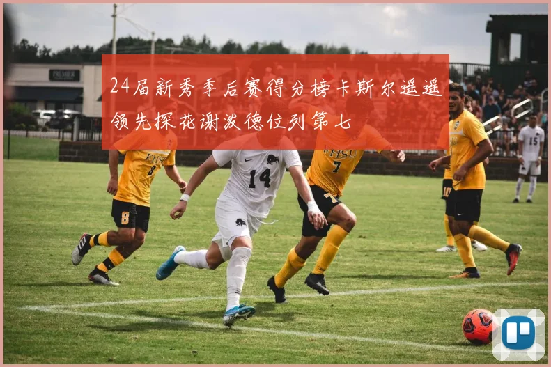 24届新秀季后赛得分榜卡斯尔遥遥领先探花谢泼德位列第七