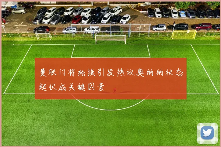 曼联门将轮换引发热议奥纳纳状态起伏成关键因素