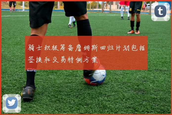 骑士积极筹备詹姆斯回归计划包括签换和交易特例方案