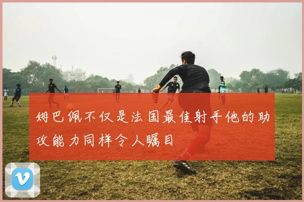 姆巴佩不仅是法国最佳射手他的助攻能力同样令人瞩目