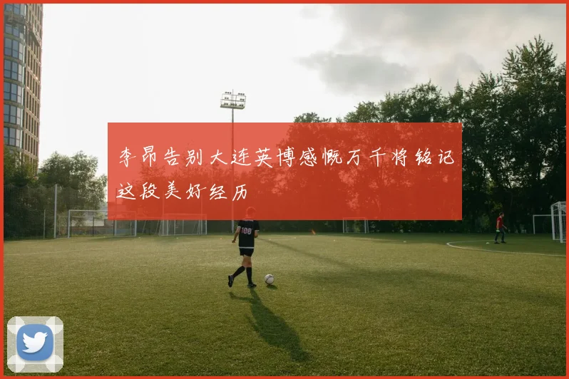 李昂告别大连英博感慨万千将铭记这段美好经历